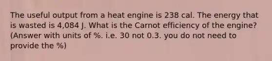 The useful output from a heat engine is 238 cal. The energy that is wasted is 4,084 J. What is the Carnot efficiency of the engine? (Answer with units of %. i.e. 30 not 0.3. you do not need to provide the %)