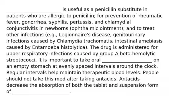 _______________________ is useful as a penicillin substitute in patients who are allergic to penicillin; for prevention of rheumatic fever, gonorrhea, syphilis, pertussis, and chlamydial conjunctivitis in newborns (ophthalmic ointment); and to treat other infections (e.g., Legionnaire's disease, genitourinary infections caused by Chlamydia trachomatis, intestinal amebiasis caused by Entamoeba histolytica). The drug is administered for upper respiratory infections caused by group A beta-hemolytic streptococci. It is important to take oral _____________________ on an empty stomach at evenly spaced intervals around the clock. Regular intervals help maintain therapeutic blood levels. People should not take this med after taking antacids. Antacids decrease the absorption of both the tablet and suspension form of ________________________.