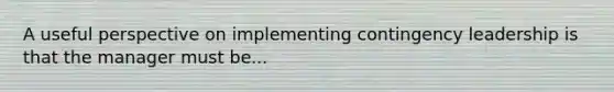 A useful perspective on implementing contingency leadership is that the manager must be...