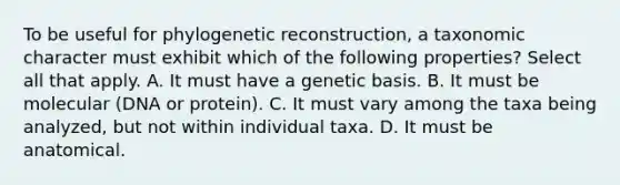 To be useful for phylogenetic reconstruction, a taxonomic character must exhibit which of the following properties? Select all that apply. A. It must have a genetic basis. B. It must be molecular (DNA or protein). C. It must vary among the taxa being analyzed, but not within individual taxa. D. It must be anatomical.