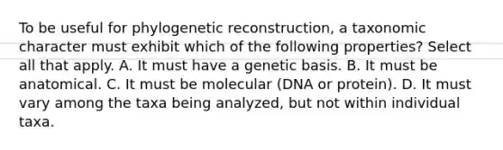 To be useful for phylogenetic reconstruction, a taxonomic character must exhibit which of the following properties? Select all that apply. A. It must have a genetic basis. B. It must be anatomical. C. It must be molecular (DNA or protein). D. It must vary among the taxa being analyzed, but not within individual taxa.