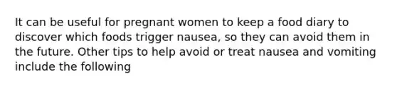 It can be useful for pregnant women to keep a food diary to discover which foods trigger nausea, so they can avoid them in the future. Other tips to help avoid or treat nausea and vomiting include the following