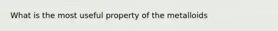 What is the most useful property of the metalloids