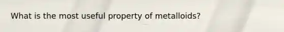 What is the most useful property of metalloids?