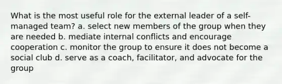 What is the most useful role for the external leader of a self-managed team? a. select new members of the group when they are needed b. mediate internal conflicts and encourage cooperation c. monitor the group to ensure it does not become a social club d. serve as a coach, facilitator, and advocate for the group