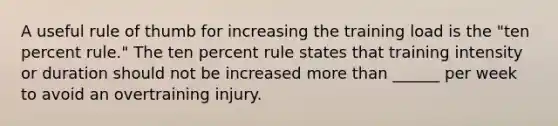 A useful rule of thumb for increasing the training load is the "ten percent rule." The ten percent rule states that training intensity or duration should not be increased more than ______ per week to avoid an overtraining injury.