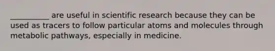 __________ are useful in scientific research because they can be used as tracers to follow particular atoms and molecules through metabolic pathways, especially in medicine.