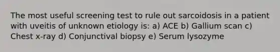 The most useful screening test to rule out sarcoidosis in a patient with uveitis of unknown etiology is: a) ACE b) Gallium scan c) Chest x-ray d) Conjunctival biopsy e) Serum lysozyme