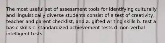 The most useful set of assessment tools for identifying culturally and linguistically diverse students consist of a test of creativity, teacher and parent checklist, and a. gifted writing skills b. test a basic skills c. standardized achievement tests d. non-verbal intelligent tests