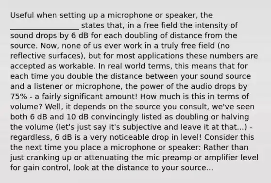 Useful when setting up a microphone or speaker, the __________________ states that, in a free field the intensity of sound drops by 6 dB for each doubling of distance from the source. Now, none of us ever work in a truly free field (no reflective surfaces), but for most applications these numbers are accepted as workable. In real world terms, this means that for each time you double the distance between your sound source and a listener or microphone, the power of the audio drops by 75% - a fairly significant amount! How much is this in terms of volume? Well, it depends on the source you consult, we've seen both 6 dB and 10 dB convincingly listed as doubling or halving the volume (let's just say it's subjective and leave it at that...) - regardless, 6 dB is a very noticeable drop in level! Consider this the next time you place a microphone or speaker: Rather than just cranking up or attenuating the mic preamp or amplifier level for gain control, look at the distance to your source...