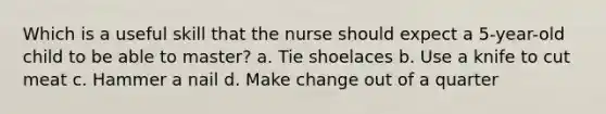 Which is a useful skill that the nurse should expect a 5-year-old child to be able to master? a. Tie shoelaces b. Use a knife to cut meat c. Hammer a nail d. Make change out of a quarter