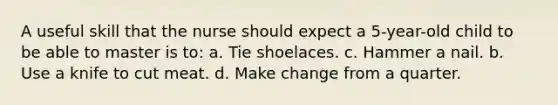 A useful skill that the nurse should expect a 5-year-old child to be able to master is to: a. Tie shoelaces. c. Hammer a nail. b. Use a knife to cut meat. d. Make change from a quarter.