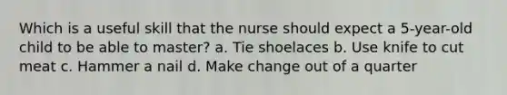 Which is a useful skill that the nurse should expect a 5-year-old child to be able to master? a. Tie shoelaces b. Use knife to cut meat c. Hammer a nail d. Make change out of a quarter