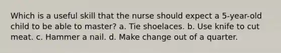 Which is a useful skill that the nurse should expect a 5-year-old child to be able to master? a. Tie shoelaces. b. Use knife to cut meat. c. Hammer a nail. d. Make change out of a quarter.