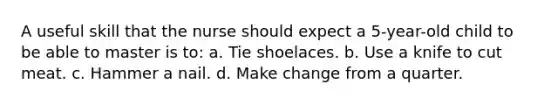 A useful skill that the nurse should expect a 5-year-old child to be able to master is to: a. Tie shoelaces. b. Use a knife to cut meat. c. Hammer a nail. d. Make change from a quarter.