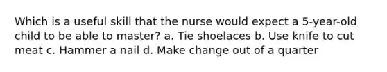 Which is a useful skill that the nurse would expect a 5-year-old child to be able to master? a. Tie shoelaces b. Use knife to cut meat c. Hammer a nail d. Make change out of a quarter