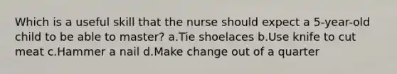 Which is a useful skill that the nurse should expect a 5-year-old child to be able to master? a.Tie shoelaces b.Use knife to cut meat c.Hammer a nail d.Make change out of a quarter