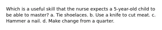 Which is a useful skill that the nurse expects a 5-year-old child to be able to master? a. Tie shoelaces. b. Use a knife to cut meat. c. Hammer a nail. d. Make change from a quarter.