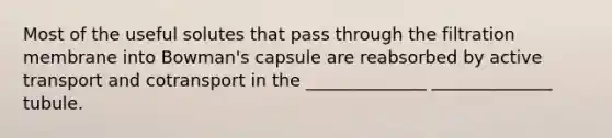 Most of the useful solutes that pass through the filtration membrane into Bowman's capsule are reabsorbed by active transport and cotransport in the ______________ ______________ tubule.