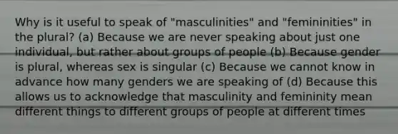 Why is it useful to speak of "masculinities" and "femininities" in the plural? (a) Because we are never speaking about just one individual, but rather about groups of people (b) Because gender is plural, whereas sex is singular (c) Because we cannot know in advance how many genders we are speaking of (d) Because this allows us to acknowledge that masculinity and femininity mean different things to different groups of people at different times