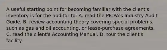 A useful starting point for becoming familiar with the client's inventory is for the auditor to: A. read the PICPA's Industry Audit Guide. B. review accounting theory covering special problems, such as gas and oil accounting, or lease-purchase agreements. C. read the client's Accounting Manual. D. tour the client's facility.