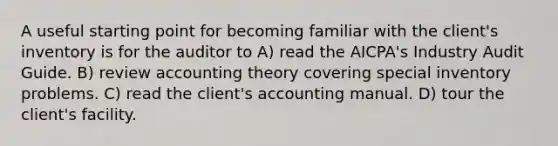 A useful starting point for becoming familiar with the client's inventory is for the auditor to A) read the AICPA's Industry Audit Guide. B) review accounting theory covering special inventory problems. C) read the client's accounting manual. D) tour the client's facility.