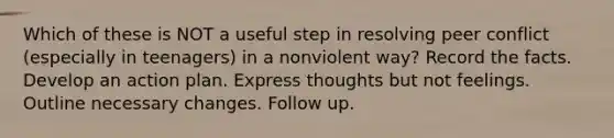 Which of these is NOT a useful step in resolving peer conflict (especially in teenagers) in a nonviolent way? Record the facts. Develop an action plan. Express thoughts but not feelings. Outline necessary changes. Follow up.