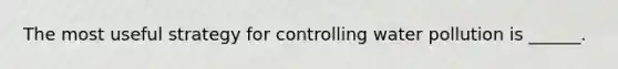The most useful strategy for controlling water pollution is ______.