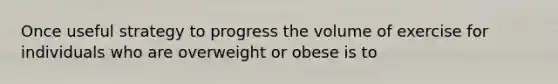 Once useful strategy to progress the volume of exercise for individuals who are overweight or obese is to