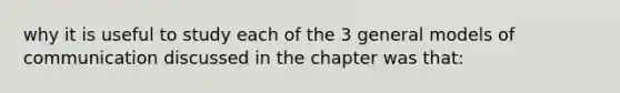 why it is useful to study each of the 3 general models of communication discussed in the chapter was that: