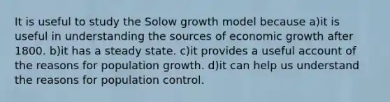 It is useful to study the Solow growth model because a)it is useful in understanding the sources of economic growth after 1800. b)it has a steady state. c)it provides a useful account of the reasons for population growth. d)it can help us understand the reasons for population control.