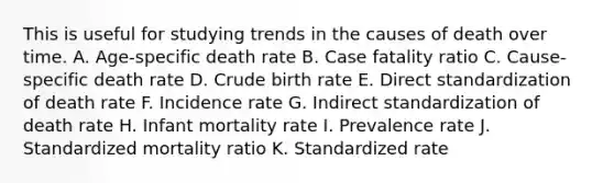 This is useful for studying trends in the causes of death over time. A. Age-specific death rate B. Case fatality ratio C. Cause-specific death rate D. Crude birth rate E. Direct standardization of death rate F. Incidence rate G. Indirect standardization of death rate H. Infant mortality rate I. Prevalence rate J. Standardized mortality ratio K. Standardized rate