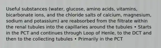 Useful substances (water, glucose, amino acids, vitamins, bicarbonate ions, and the chloride salts of calcium, magnesium, sodium and potassium) are reabsorbed from the filtrate within the renal tubules into the capillaries around the tubules • Starts in the PCT and continues through Loop of Henle, to the DCT and then to the collecting tubules • Primarily in the PCT