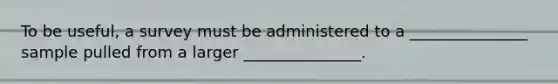 To be useful, a survey must be administered to a _______________ sample pulled from a larger _______________.