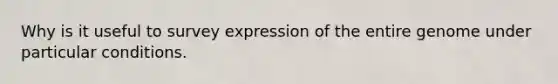 Why is it useful to survey expression of the entire genome under particular conditions.