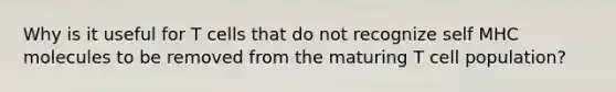 Why is it useful for T cells that do not recognize self MHC molecules to be removed from the maturing T cell population?