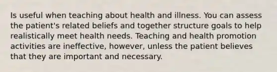 Is useful when teaching about health and illness. You can assess the patient's related beliefs and together structure goals to help realistically meet health needs. Teaching and health promotion activities are ineffective, however, unless the patient believes that they are important and necessary.