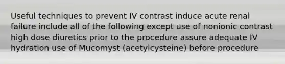 Useful techniques to prevent IV contrast induce acute renal failure include all of the following except use of nonionic contrast high dose diuretics prior to the procedure assure adequate IV hydration use of Mucomyst (acetylcysteine) before procedure