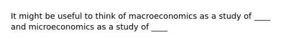 It might be useful to think of macroeconomics as a study of ____ and microeconomics as a study of ____