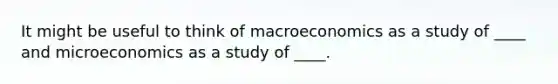 It might be useful to think of macroeconomics as a study of ____ and microeconomics as a study of ____.