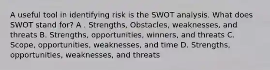 A useful tool in identifying risk is the SWOT analysis. What does SWOT stand for? A . Strengths, Obstacles, weaknesses, and threats B. Strengths, opportunities, winners, and threats C. Scope, opportunities, weaknesses, and time D. Strengths, opportunities, weaknesses, and threats