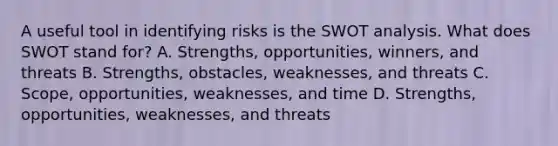 A useful tool in identifying risks is the SWOT analysis. What does SWOT stand for? A. Strengths, opportunities, winners, and threats B. Strengths, obstacles, weaknesses, and threats C. Scope, opportunities, weaknesses, and time D. Strengths, opportunities, weaknesses, and threats