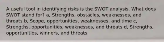 A useful tool in identifying risks is the SWOT analysis. What does SWOT stand for? a, Strengths, obstacles, weaknesses, and threats b, Scope, opportunities, weaknesses, and time c, Strengths, opportunities, weaknesses, and threats d, Strengths, opportunities, winners, and threats