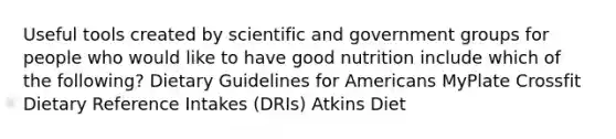 Useful tools created by scientific and government groups for people who would like to have good nutrition include which of the following? Dietary Guidelines for Americans MyPlate Crossfit Dietary Reference Intakes (DRIs) Atkins Diet