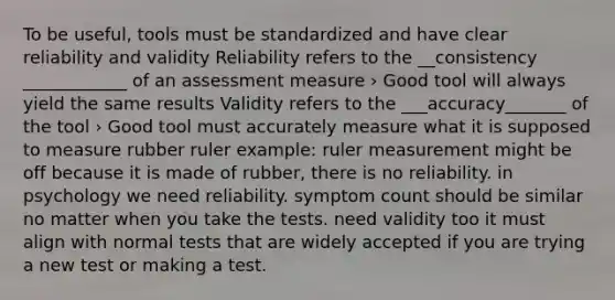 To be useful, tools must be standardized and have clear reliability and validity Reliability refers to the __consistency ____________ of an assessment measure › Good tool will always yield the same results Validity refers to the ___accuracy_______ of the tool › Good tool must accurately measure what it is supposed to measure rubber ruler example: ruler measurement might be off because it is made of rubber, there is no reliability. in psychology we need reliability. symptom count should be similar no matter when you take the tests. need validity too it must align with normal tests that are widely accepted if you are trying a new test or making a test.