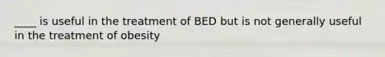 ____ is useful in the treatment of BED but is not generally useful in the treatment of obesity