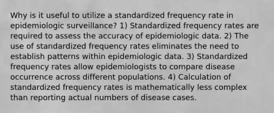 Why is it useful to utilize a standardized frequency rate in epidemiologic surveillance? 1) Standardized frequency rates are required to assess the accuracy of epidemiologic data. 2) The use of standardized frequency rates eliminates the need to establish patterns within epidemiologic data. 3) Standardized frequency rates allow epidemiologists to compare disease occurrence across different populations. 4) Calculation of standardized frequency rates is mathematically less complex than reporting actual numbers of disease cases.