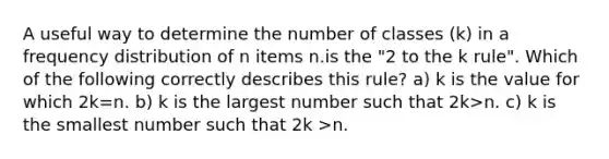 A useful way to determine the number of classes (k) in a frequency distribution of n items n.is the "2 to the k rule". Which of the following correctly describes this rule? a) k is the value for which 2k=n. b) k is the largest number such that 2k>n. c) k is the smallest number such that 2k >n.