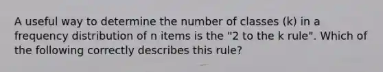 A useful way to determine the number of classes (k) in a frequency distribution of n items is the "2 to the k rule". Which of the following correctly describes this rule?