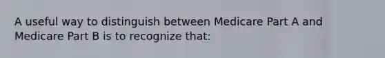 A useful way to distinguish between Medicare Part A and Medicare Part B is to recognize that: